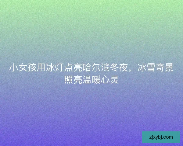 小女孩用冰灯点亮哈尔滨冬夜，冰雪奇景照亮温暖心灵