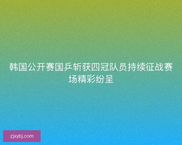 韩国公开赛国乒斩获四冠队员持续征战赛场精彩纷呈