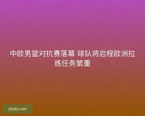 中欧男篮对抗赛落幕 球队将启程欧洲拉练任务繁重