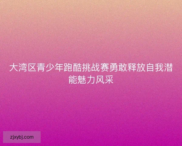 大湾区青少年跑酷挑战赛勇敢释放自我潜能魅力风采
